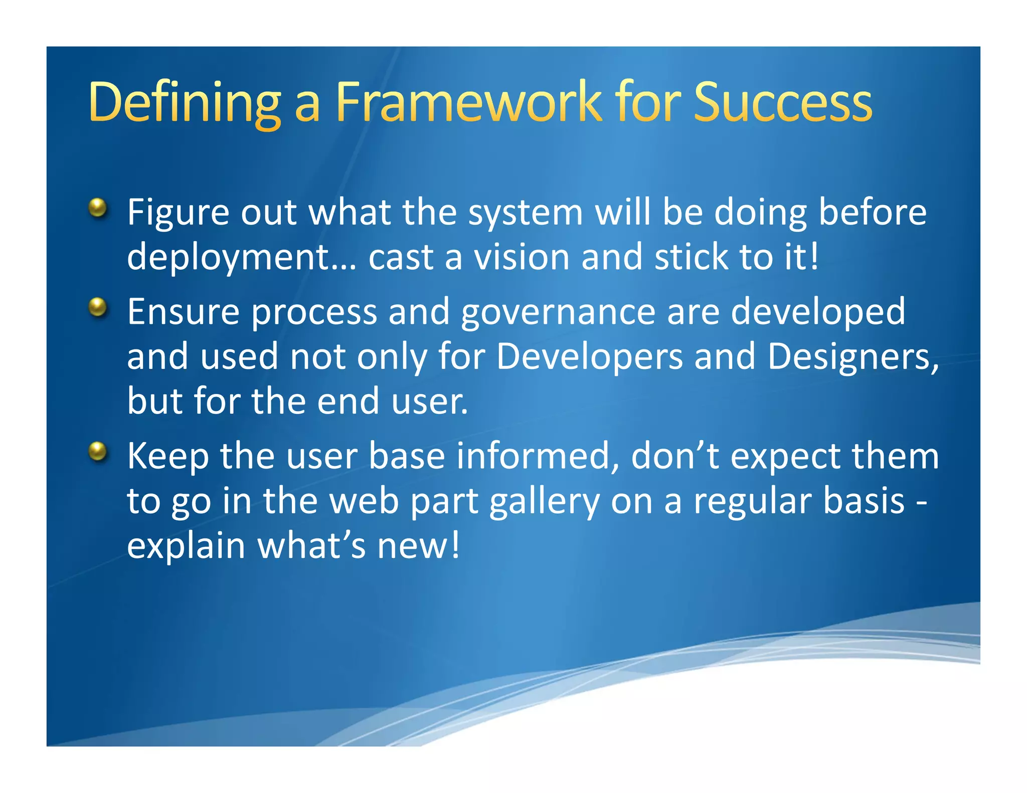 Figure out what the system will be doing before 
deployment… cast a vision and stick to it!
Ensure process and governance are developed 
and used not only for Developers and Designers, 
but for the end user.
Keep the user base informed, don’t expect them 
to go in the web part gallery on a regular basis ‐
explain what’s new!
 