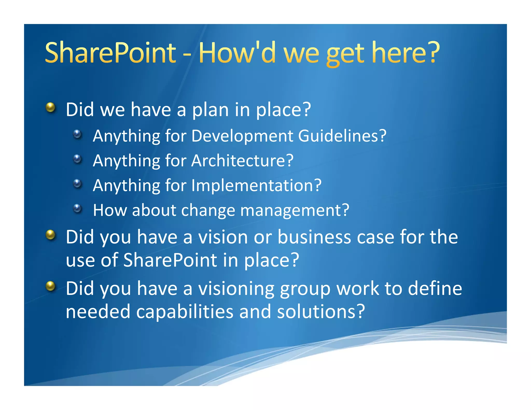Did we have a plan in place?
   Anything for Development Guidelines?
   Anything for Architecture?
   Anything for Implementation?
   How about change management?
Did you have a vision or business case for the 
use of SharePoint in place?
Did you have a visioning group work to define 
needed capabilities and solutions?
 