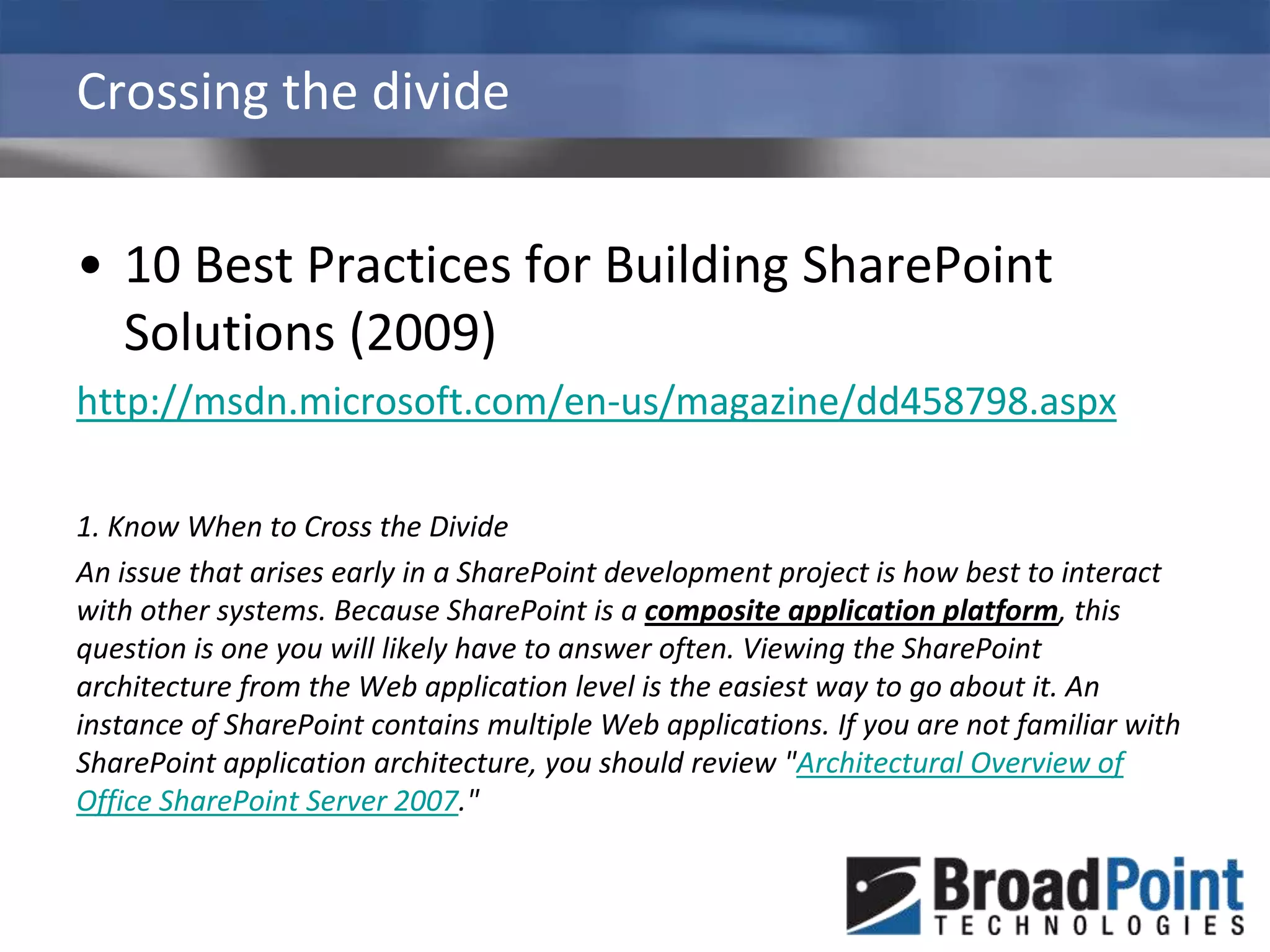 Crossing the divide10 Best Practices for Building SharePoint Solutions (2009)http://msdn.microsoft.com/en-us/magazine/dd458798.aspx1. Know When to Cross the DivideAn issue that arises early in a SharePoint development project is how best to interact with other systems. Because SharePoint is a composite application platform, this question is one you will likely have to answer often. Viewing the SharePoint architecture from the Web application level is the easiest way to go about it. An instance of SharePoint contains multiple Web applications. If you are not familiar with SharePoint application architecture, you should review "Architectural Overview of Office SharePoint Server 2007."
