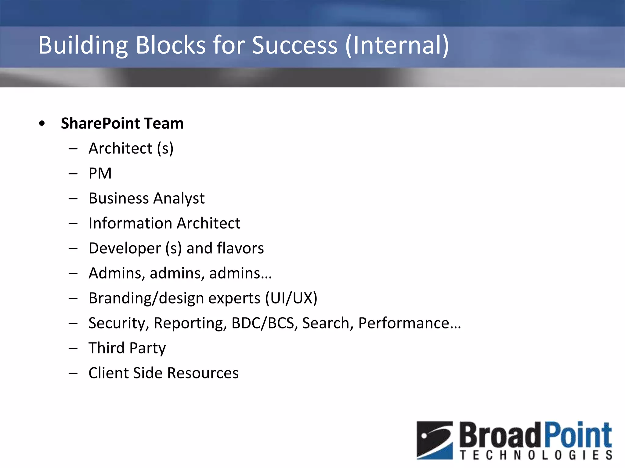 Building Blocks for Success (Internal)SharePoint TeamArchitect (s)PMBusiness AnalystInformation ArchitectDeveloper (s) and flavorsAdmins, admins, admins…Branding/design experts (UI/UX)Security, Reporting, BDC/BCS, Search, Performance…Third PartyClient Side Resources