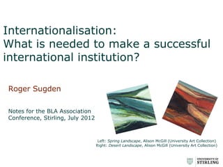Internationalisation:
What is needed to make a successful
international institution?

Roger Sugden

Notes for the BLA Association
Conference, Stirling, July 2012



                                   Left: Spring Landscape, Alison McGill (University Art Collection)
                                  Right: Desert Landscape, Alison McGill (University Art Collection)
 