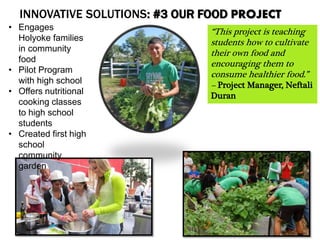 INNOVATIVE SOLUTIONS: #3 OUR FOOD PROJECT
• Engages
Holyoke families
in community
food
• Pilot Program
with high school
• Offers nutritional
cooking classes
to high school
students
• Created first high
school
community
garden
“This project is teaching
students how to cultivate
their own food and
encouraging them to
consume healthier food.”
– Project Manager, Neftali
Duran
 