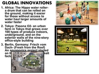 GLOBAL INNOVATIONS
1. Africa: The Hippo water roller-
a drum that can be rolled on
the ground, making it easier
for those without access to
water haul larger amounts of
water faster
2. Tokyo: Pasona O2- an urban
farm in Tokyo that grows over
100 types of produce indoors,
underground, and on the
exterior walls of the nine-story
office-style building
3. Berlin, Germany: Frisch vom
Dach- (Fresh from the Roof)
An aquaponics project started
on the rooftop of a former malt
factory
1.
2.
3.
 
