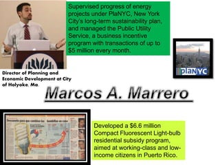 Director of Planning and
Economic Development at City
of Holyoke, Ma.
Developed a $6.6 million
Compact Fluorescent Light-bulb
residential subsidy program,
aimed at working-class and low-
income citizens in Puerto Rico.
Supervised progress of energy
projects under PlaNYC, New York
City’s long-term sustainability plan,
and managed the Public Utility
Service, a business incentive
program with transactions of up to
$5 million every month.
 