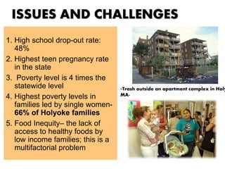 ISSUES AND CHALLENGES
1. High school drop-out rate:
48%
2. Highest teen pregnancy rate
in the state
3. Poverty level is 4 times the
statewide level
4. Highest poverty levels in
families led by single women-
66% of Holyoke families
5. Food Inequity– the lack of
access to healthy foods by
low income families; this is a
multifactorial problem
-Trash outside an apartment complex in Holy
MA-
 
