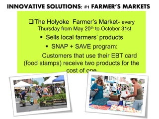 INNOVATIVE SOLUTIONS: #1 FARMER’S MARKETS
The Holyoke Farmer’s Market- every
Thursday from May 20th to October 31st
 Sells local farmers’ products
 SNAP + SAVE program:
Customers that use their EBT card
(food stamps) receive two products for the
cost of one
 
