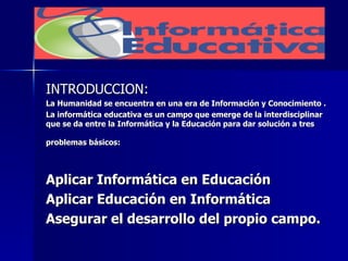 INTRODUCCION: La Humanidad se encuentra en una era de Información y Conocimiento . La informática educativa es un campo que emerge de la interdisciplinar que se da entre la Informática y la Educación para dar solución a tres problemas básicos: Aplicar Informática en Educación Aplicar Educación en Informática Asegurar el desarrollo del propio campo.