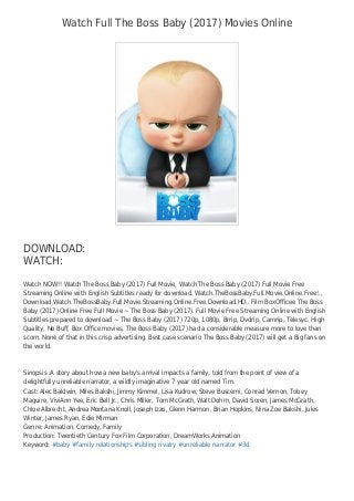 Watch Full The Boss Baby (2017) Movies Online
DOWNLOAD:
WATCH:
Watch NOW!! Watch The Boss Baby (2017) Full Movie, Watch The Boss Baby (2017) Full Movie Free
Streaming Online with English Subtitles ready for download. Watch.TheBossBaby.Full.Movie.Online.Free!.,
Download.Watch.TheBossBaby.Full.Movie.Streaming.Online.Free.Download.HD.. Film BoxOﬃcee The Boss
Baby (2017) Online Free Full Movie ~ The Boss Baby (2017). Full Movie Free Streaming Online with English
Subtitles prepared to download ~ The Boss Baby (2017) 720p, 1080p, Brrip, Dvdrip, Camrip, Telesyc, High
Quality, No Buﬀ, Box Oﬃce movies, The Boss Baby (2017) had a considerable measure more to love than
scorn. None of that in this crisp advertising. Best case scenario The Boss Baby (2017) will get a Big fans on
the world.
Sinopsis :A story about how a new baby's arrival impacts a family, told from the point of view of a
delightfully unreliable narrator, a wildly imaginative 7 year old named Tim.
Cast: Alec Baldwin, Miles Bakshi, Jimmy Kimmel, Lisa Kudrow, Steve Buscemi, Conrad Vernon, Tobey
Maguire, ViviAnn Yee, Eric Bell Jr., Chris Miller, Tom McGrath, Walt Dohrn, David Soren, James McGrath,
Chloe Albrecht, Andrea Montana Knoll, Joseph Izzo, Glenn Harmon, Brian Hopkins, Nina Zoe Bakshi, Jules
Winter, James Ryan, Edie Mirman
Genre: Animation, Comedy, Family
Production: Twentieth Century Fox Film Corporation, DreamWorks Animation
Keyword: #baby #family relationships #sibling rivalry #unreliable narrator #3d
 