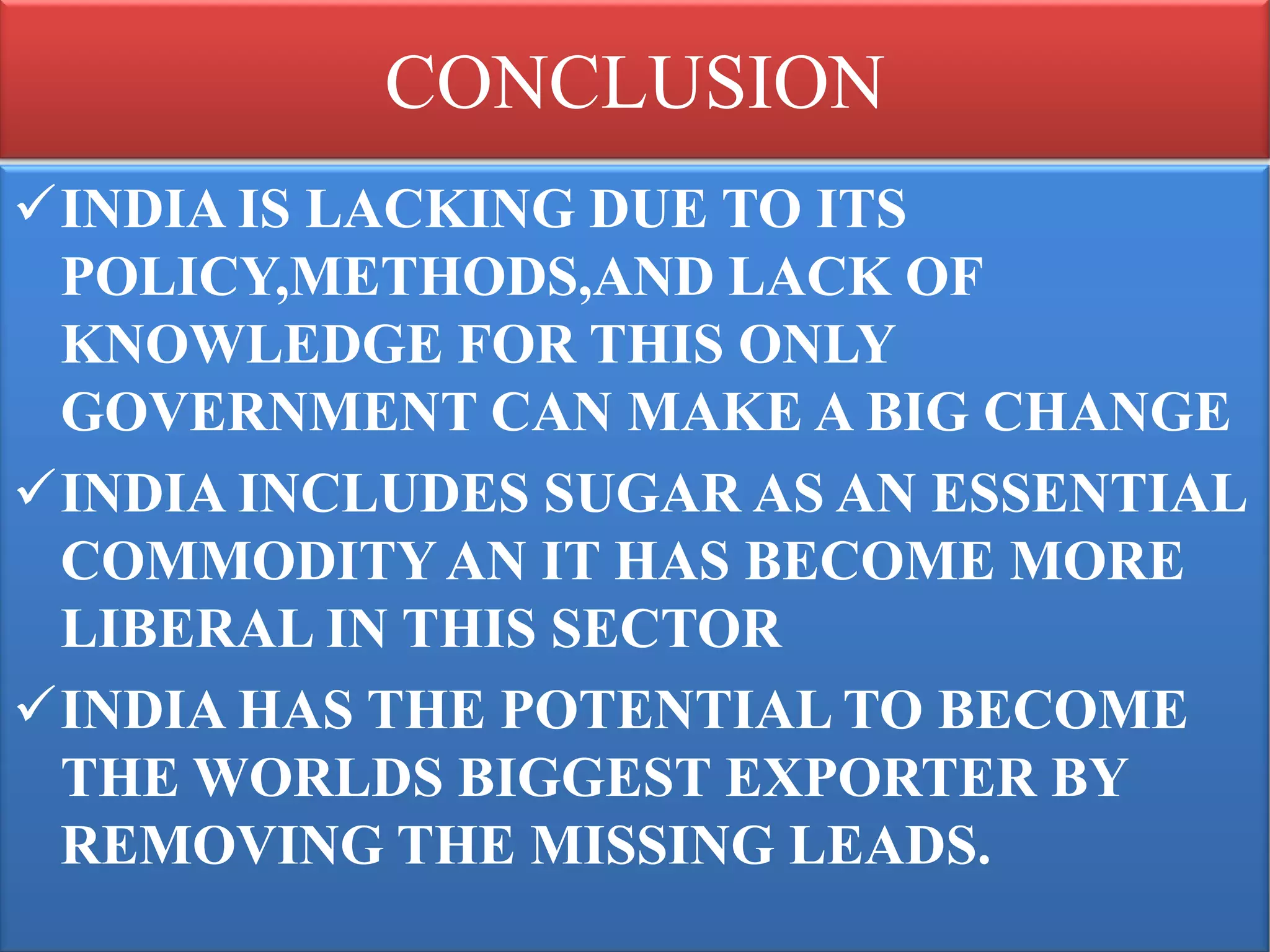 CONCLUSION
INDIA IS LACKING DUE TO ITS
 POLICY,METHODS,AND LACK OF
 KNOWLEDGE FOR THIS ONLY
 GOVERNMENT CAN MAKE A BIG CHANGE
INDIA INCLUDES SUGAR AS AN ESSENTIAL
 COMMODITY AN IT HAS BECOME MORE
 LIBERAL IN THIS SECTOR
INDIA HAS THE POTENTIAL TO BECOME
 THE WORLDS BIGGEST EXPORTER BY
 REMOVING THE MISSING LEADS.
 