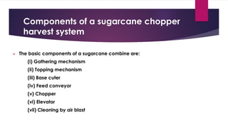 Components of a sugarcane chopper
harvest system
➢ The basic components of a sugarcane combine are:
(i) Gathering mechanism
(ii) Topping mechanism
(iii) Base cuter
(iv) Feed conveyor
(v) Chopper
(vi) Elevator
(vii) Cleaning by air blast
 