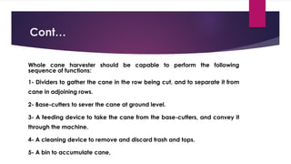 Cont…
Whole cane harvester should be capable to perform the following
sequence of functions:
1- Dividers to gather the cane in the row being cut, and to separate it from
cane in adjoining rows.
2- Base-cutters to sever the cane at ground level.
3- A feeding device to take the cane from the base-cutters, and convey it
through the machine.
4- A cleaning device to remove and discard trash and tops.
5- A bin to accumulate cane,
 