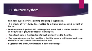 Push-rake system
➢ Push-rake system involves pushing and piling of sugarcane.
➢ It is made of very sturdy tines welded to a frame and mounted in front of
tractor.
➢ When machine is pushed into standing cane in the field, it breaks the stalks off
at the surface of ground and leaves them in piles.
➢ The piles of cane is then loaded into truck and delivered to the mills.
➢ The main drawback of this machine is that the cane is not topped and cane
delivered to mill contains ¼ to one-third of trash.
➢ It uproots cane plants, which results in poor ratoon crop.
 