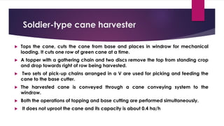 Soldier-type cane harvester
 Tops the cane, cuts the cane from base and places in windrow for mechanical
loading. It cuts one row of green cane at a time.
 A topper with a gathering chain and two discs remove the top from standing crop
and drop towards right of row being harvested.
 Two sets of pick-up chains arranged in a V are used for picking and feeding the
cane to the base cutter.
 The harvested cane is conveyed through a cane conveying system to the
windrow.
 Both the operations of topping and base cutting are performed simultaneously.
 It does not uproot the cane and its capacity is about 0.4 ha/h
 