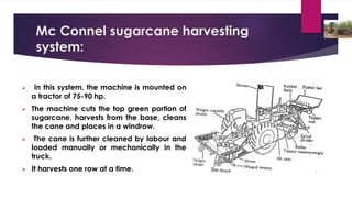 Mc Connel sugarcane harvesting
system:
➢ In this system, the machine is mounted on
a tractor of 75-90 hp.
➢ The machine cuts the top green portion of
sugarcane, harvests from the base, cleans
the cane and places in a windrow.
➢ The cane is further cleaned by labour and
loaded manually or mechanically in the
truck.
➢ It harvests one row at a time.
 
