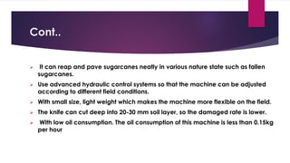 Cont..
➢ It can reap and pave sugarcanes neatly in various nature state such as fallen
sugarcanes.
➢ Use advanced hydraulic control systems so that the machine can be adjusted
according to different field conditions.
➢ With small size, light weight which makes the machine more flexible on the field.
➢ The knife can cut deep into 20-30 mm soil layer, so the damaged rate is lower.
➢ With low oil consumption. The oil consumption of this machine is less than 0.15kg
per hour
 