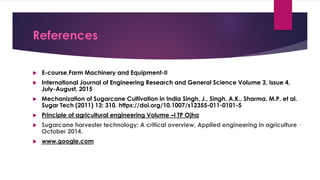 References
 E-course,Farm Machinery and Equipment-II
 International Journal of Engineering Research and General Science Volume 3, Issue 4,
July-August, 2015
 Mechanization of Sugarcane Cultivation in India Singh, J., Singh, A.K., Sharma, M.P. et al.
Sugar Tech (2011) 13: 310. https://doi.org/10.1007/s12355-011-0101-5
 Principle of agricultural engineering Volume –I TP Ojha
 Sugarcane harvester technology: A critical overview, Applied engineering in agriculture ·
October 2014.
 www.google.com
 