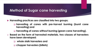 Method of Sugar cane harvesting
 Harvesting practices are classified into two groups;
❑ harvesting of canes with pre-harvest burning (burnt cane
harvesting) and
❑ harvesting of canes without burning (green cane harvesting).
➢ Based on the form of harvested materials, two classes of harvesters
have been developed:
❑ whole stalk harvesters and
❑ chopper harvesters (billets)
 