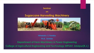 Seminar
on
Sugarcane Harvesting Machinery
Himanshu S. Pandey
Ph.D. Scholar
Department of Farm Machinery & Power Engineering
College of Agricultural Engineering and Technology MPUAT, Udaipur(R.J.)
 