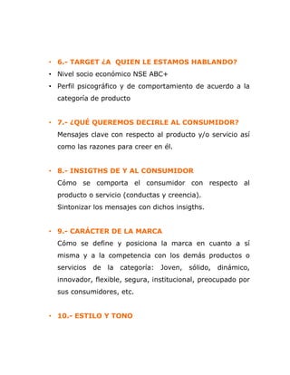 • 6.- TARGET ¿A QUIEN LE ESTAMOS HABLANDO?
• Nivel socio económico NSE ABC+
• Perfil psicográfico y de comportamiento de acuerdo a la
categoría de producto
• 7.- ¿QUÉ QUEREMOS DECIRLE AL CONSUMIDOR?
Mensajes clave con respecto al producto y/o servicio así
como las razones para creer en él.
• 8.- INSIGTHS DE Y AL CONSUMIDOR
Cómo se comporta el consumidor con respecto al
producto o servicio (conductas y creencia).
Sintonizar los mensajes con dichos insigths.
• 9.- CARÁCTER DE LA MARCA
Cómo se define y posiciona la marca en cuanto a sí
misma y a la competencia con los demás productos o
servicios de la categoría: Joven, sólido, dinámico,
innovador, flexible, segura, institucional, preocupado por
sus consumidores, etc.
• 10.- ESTILO Y TONO
 