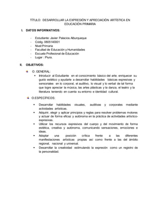 TÍTULO: DESARROLLAR LA EXPRESIÓN Y APRECIACIÓN ARTÍSTICA EN
EDUCACIÓN PRIMARIA
I. DATOS INFORMATIVOS:
- Estudiante: Javier Palacios Alburqueque
- Códig. 0805140001
- Nivel:Primaria
- Facultad de Educación y Humanidades
- Escuela Profesional de Educación
- Lugar : Piura.
II. OBJETIVOS:
O. GENERAL:
 Introducir al Estudiante en el conocimiento básico del arte; enriquecer su
gusto estético y ayudarle a desarrollar habilidades básicas expresivas y
sensoriales en lo corporal, el auditivo, lo visual y lo verbal de tal forma
que logre apreciar la música, las artes plásticas y la danza, el teatro y la
literatura teniendo en cuenta su entorno e identidad cultural.
O.ESPECÍFICOS:
 Desarrollar habilidades visuales, auditivas y corporales mediante
actividades artísticas.
 Adquirir, elegir y aplicar principios y reglas para resolver problemas motores
y actuar de forma eficaz y autónoma en la práctica de actividades artístico-
expresivas.
 Utilizar los recursos expresivos del cuerpo y del movimiento de forma
estética, creativa y autónoma, comunicando sensaciones, emociones e
ideas.
 Adoptar una posición crítica frente a las diferentes
manifestaciones artísticas propias así como frente a las del ámbito
regional, nacional y universal.
 Desarrollar la creatividad estimulando la expresión como un registro de
la personalidad.
 