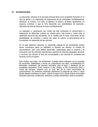 IV. INTRODUCCIÓN:
La educación artística en la escuela primaria tiene como propósito fomentar en el
niño la afición y la capacidad de apreciación de las principales manifestaciones
artísticas: la música y el canto, la plástica, la danza y el teatro. Igualmente, se
propone contribuir a que el niño desarrolle sus posibilidades de expresión,
utilizando las formas básicas de esas manifestaciones.
La expresión y apreciación por medio del arte contribuye al conocimiento e
integración de diferentes culturas de nuestro país y del mundo y, sobre todo, al
desarrollo personal del estudiante, en la medida que lo hace consciente de las
posibilidades de contribuir y valorar las artes, la cultura, el pensamiento de la
humanidad y el desarrollo de las ciencias.
En el aula debemos observar su desarrollo integral de los estudiantes implica
tomar conciencia sobre su identidad, la libertad, los afectos, el sentido de
trascendencia; para esto, deben desarrollar capacidades para la creación y la
innovación que les permitan expresarse y apreciar los diversos lenguajes, técnicas
y recursos que ofrecen el arte, las humanidades y las ciencias en contextos tan
diversos como el nuestro.
Esto implica que todos “los profesores” manejen estos enfoques con la consigna
de asumirlos, defenderlos y actuar en congruencia con ellos, convirtiéndose en
elementos medulares del proceso educativo para el logro u obstáculo de los
propósitos educativos. Esto conduce a otro ámbito, el del compromiso ético y
social del docente, aspecto que va más allá de la mera transmisión de
conocimientos. Es entonces necesario plantearse la pregunta de cómo y hacia
dónde debiera orientarse su labor, cuál es el nuevo rol a cumplir ante la comunidad
educativa (alumnos, profesores, directivos y padres de familia) y ante la sociedad.
 