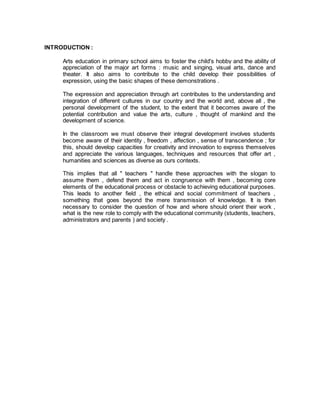 INTRODUCTION :
Arts education in primary school aims to foster the child's hobby and the ability of
appreciation of the major art forms : music and singing, visual arts, dance and
theater. It also aims to contribute to the child develop their possibilities of
expression, using the basic shapes of these demonstrations .
The expression and appreciation through art contributes to the understanding and
integration of different cultures in our country and the world and, above all , the
personal development of the student, to the extent that it becomes aware of the
potential contribution and value the arts, culture , thought of mankind and the
development of science.
In the classroom we must observe their integral development involves students
become aware of their identity , freedom , affection , sense of transcendence ; for
this, should develop capacities for creativity and innovation to express themselves
and appreciate the various languages, techniques and resources that offer art ,
humanities and sciences as diverse as ours contexts.
This implies that all " teachers " handle these approaches with the slogan to
assume them , defend them and act in congruence with them , becoming core
elements of the educational process or obstacle to achieving educational purposes.
This leads to another field , the ethical and social commitment of teachers ,
something that goes beyond the mere transmission of knowledge. It is then
necessary to consider the question of how and where should orient their work ,
what is the new role to comply with the educational community (students, teachers,
administrators and parents ) and society .
 