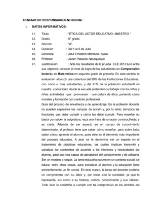 TRABAJO DE RESPONSABILIDAD SOCIAL:
I. DATOS INFORMATIVOS:
I.1. Titulo : “ÉTICA DEL ACTOR EDUCATIVO: MAESTRO “
I.2. Grado : 6° grado.
I.3. Sección : “A”.
I.4. Duración : Del 1 al 6 de Julio.
I.5. Directora : José Emeterio Mendives Ayala.
I.6. Profesor : Javier Palacios Alburqueque
I.7. Justificación : Ante los resultados de la prueba ECE 2013 tuvo entre
sus objetivos conocer el nivel de logro de los estudiantes en Comprensión
lectoray en Matemática en segundo grado de primaria. En este sentido, la
evaluación alcanzó una cobertura del 99% de las Instituciones Educativas,
con cinco o más estudiantes, y del 91% de la población estudiantil en
nuestra comunidad desde la escuela pretendemos trabajar con los niños y
niñas actividades que promuevan una cultura de ética, poniendo como
morales y formación con carácter profesional.
Guía del proceso de enseñanza y de aprendizaje. En la profesión docente
no pueden separarse los campos de acción y, por lo tanto, tampoco las
funciones que debe cumplir y cómo las debe cumplir. Para enseñar no
basta con saber la asignatura, reza una frase de un autor constructivista, y
es cierta. Además de ser experto en un campo de conocimiento
determinado, el profesor tiene que saber cómo enseñar, pero sobre todo,
saber cómo aprende el alumno, pues éste es el elemento más importante
del proceso educativo. A esto se le denomina ser un experto en el
tratamiento de prácticas educativas, las cuales implican transmitir y
canalizar los contenidos de acuerdo a los intereses y necesidades del
alumno, para que sea capaz de apropiarse del conocimiento y de utilizarlo.
Ser un modelo a seguir. La tarea educativa ocurre en un contexto social; se
educa, entre otras cosas, para socializar al alumno y la educación tiene
eminentemente un fin social. En este marco, la tarea del docente conlleva
un compromiso con su labor y, por ende, con la sociedad, ya que la
representa, así como a su historia, cultura, conocimiento y sus valores.
Todo esto lo constriñe a cumplir con tal compromiso en los ámbitos del
 