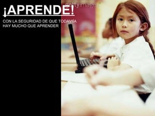 ¡APRENDE! CON LA SEGURIDAD DE QUE TODAVIÍA HAY MUCHO QUE APRENDER