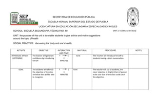 -240665-3181357802245-607695                                                                SECRETARIA DE EDUCACIÓN PÚBLICA<br />ESCUELA NORMAL SUPERIOR DEL ESTADO DE PUEBLA<br />SCHOOL: ESCUELA SECUNDARIA TÉCNICA NO. 80UNIT: the purpose of this unit is to enable students to give advice and make suggestions around the topic of healthSOCIAL PRACTICE:  discussing the body and one’s health UNIT 2: health and the bodyLICENCIATURA EN EDUCACIÓN SECUNDARIA ESPECIALIDAD EN INGLES<br />ACTIVITYOBJECTIVEINTERACTION AND TIMEMATERIALPROCEDURENOTESINTRODUCE MYSELF  (LISTENING)The teacher will generate confidence by introducing  herselfT                C2MINUTES      noneThe Teacher will introduce herself to students having a short conversation.GOALThe students will identify the objective of the class and what they will be able to recognize. T                 C3 MINUTESnoneThe teacher will say to students, the class’ objective in English then in Spanish to be sure that all the class could catch the objective.BRAINSTORM(KNOW)The students will identify new vocabulary and they will participate with the vocabulary that they know.T                   CC                   T10 MINUTESMARKERBLACKBOARDThe teacher will ask to students how to make suggestions or recommendations.Students will pass to blackboard and write the sentence in English with the help of ProfessorWORKSHEET(IDENTIIFY)the students will review new vocabulary with text   tss,ss5 MINUTES(COPIES)The teacher will give some sheets of paper to the students with a textAccording with the topic: suggestions and recommendations. The class has to identify these sentences.(REFLECTION OF LANGUAGE)The students will be able to recognize the suggestions into the text  SS,SS       5 MINUTESSheet of paper The students will write the sentences that they find into the text in their notebooks.If they have any question, they going to ask to professor.Activities(USE)The students will be able to identify and practice how say suggestions and recommendations.  t            s20 MINUTESTextcopiesAgree with the examples seen in the text and that they practiced the students going to answer the activities that the teacher will give.       Assessment the students will be able to say suggestions to some classmates if anyone was sick           S             s    5 MINUTES Agree with that they studied the students will give recommendations to any classmate.<br />Profesor: CARLOS GONZALEZ FLORES                                 Practicante: viridiana Castillo Sánchez                                   PROFESOR RESPONSABLE:<br />