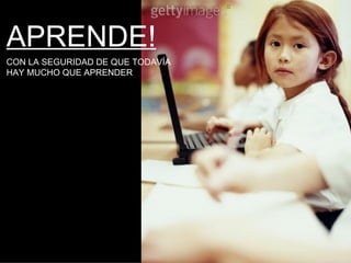 APRENDE! CON LA SEGURIDAD DE QUE TODAVÍA  HAY MUCHO QUE APRENDER 