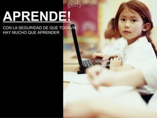 APRENDE! CON LA SEGURIDAD DE QUE TODAVÍA  HAY MUCHO QUE APRENDER 