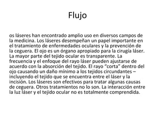 Flujo Los láseres han encontrado amplio uso en diversos campos de la medicina. Los láseres desempeñan un papel importante en el tratamiento de enfermedades oculares y la prevención de la ceguera. El ojo es un órgano apropiado para la cirugía láser. La mayor parte del tejido ocular es transparente. La frecuencia y el enfoque del rayo láser pueden ajustarse de acuerdo con la absorción del tejido. El rayo “corta” dentro del ojo causando un daño mínimo a los tejidos circundantes – incluyendo el tejido que se encuentra entre el láser y la incisión. Los láseres son efectivos para tratar algunas causas de ceguera. Otros tratamientos no lo son. La interacción entre la luz láser y el tejido ocular no es totalmente comprendida. 