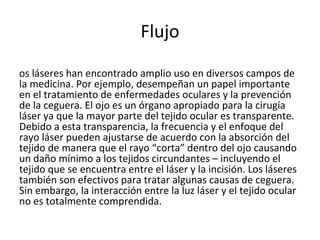 Flujo Los láseres han encontrado amplio uso en diversos campos de la medicina. Por ejemplo, desempeñan un papel importante en el tratamiento de enfermedades oculares y la prevención de la ceguera. El ojo es un órgano apropiado para la cirugía láser ya que la mayor parte del tejido ocular es transparente. Debido a esta transparencia, la frecuencia y el enfoque del rayo láser pueden ajustarse de acuerdo con la absorción del tejido de manera que el rayo “corta” dentro del ojo causando un daño mínimo a los tejidos circundantes – incluyendo el tejido que se encuentra entre el láser y la incisión. Los láseres también son efectivos para tratar algunas causas de ceguera. Sin embargo, la interacción entre la luz láser y el tejido ocular no es totalmente comprendida. 