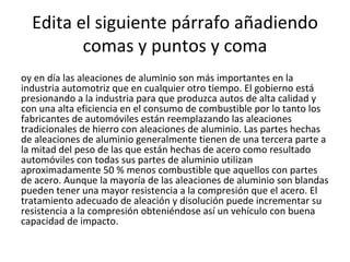 Edita el siguiente párrafo añadiendo comas y puntos y coma Hoy en día las aleaciones de aluminio son más importantes en la industria automotriz que en cualquier otro tiempo. El gobierno está presionando a la industria para que produzca autos de alta calidad y con una alta eficiencia en el consumo de combustible por lo tanto los fabricantes de automóviles están reemplazando las aleaciones tradicionales de hierro con aleaciones de aluminio. Las partes hechas de aleaciones de aluminio generalmente tienen de una tercera parte a la mitad del peso de las que están hechas de acero como resultado automóviles con todas sus partes de aluminio utilizan aproximadamente 50 % menos combustible que aquellos con partes de acero. Aunque la mayoría de las aleaciones de aluminio son blandas pueden tener una mayor resistencia a la compresión que el acero. El tratamiento adecuado de aleación y disolución puede incrementar su resistencia a la compresión obteniéndose así un vehículo con buena capacidad de impacto. 