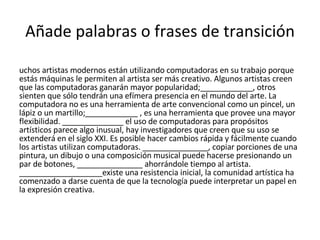 Añade palabras o frases de transición Muchos artistas modernos están utilizando computadoras en su trabajo porque estás máquinas le permiten al artista ser más creativo. Algunos artistas creen que las computadoras ganarán mayor popularidad;____________, otros sienten que sólo tendrán una efímera presencia en el mundo del arte. La computadora no es una herramienta de arte convencional como un pincel, un lápiz o un martillo;____________ , es una herramienta que provee una mayor flexibilidad. ______________ el uso de computadoras para propósitos artísticos parece algo inusual, hay investigadores que creen que su uso se extenderá en el siglo XXI. Es posible hacer cambios rápida y fácilmente cuando los artistas utilizan computadoras. _______________, copiar porciones de una pintura, un dibujo o una composición musical puede hacerse presionando un par de botones, _______________ ahorrándole tiempo al artista. ___________________existe una resistencia inicial, la comunidad artística ha comenzado a darse cuenta de que la tecnología puede interpretar un papel en la expresión creativa. 
