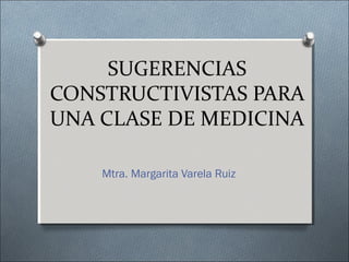 SUGERENCIAS
CONSTRUCTIVISTAS PARA
UNA CLASE DE MEDICINA
Mtra. Margarita Varela Ruiz
 