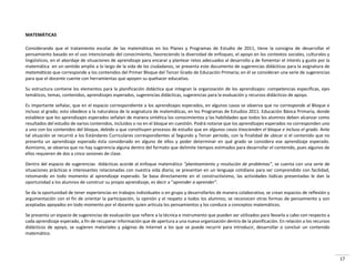 17
MATEMÁTICAS
Considerando que el tratamiento escolar de las matemáticas en los Planes y Programas de Estudio de 2011, tiene la consigna de desarrollar el
pensamiento basado en el uso intencionado del conocimiento, favoreciendo la diversidad de enfoques, el apoyo en los contextos sociales, culturales y
lingüísticos, en el abordaje de situaciones de aprendizaje para encarar y plantear retos adecuados al desarrollo y de fomentar el interés y gusto por la
matemática en un sentido amplio a lo largo de la vida de los ciudadanos, se presenta este documento de sugerencias didácticas para la asignatura de
matemáticas que corresponde a los contenidos del Primer Bloque del Tercer Grado de Educación Primaria; en él se consideran una serie de sugerencias
para que el docente cuente con herramientas que apoyen su quehacer educativo.
Su estructura contiene los elementos para la planificación didáctica que integran la organización de los aprendizajes: competencias específicas, ejes
temáticos, temas, contenidos, aprendizajes esperados, sugerencias didácticas, sugerencias para la evaluación y recursos didácticos de apoyo.
Es importante señalar, que en el espacio correspondiente a los aprendizajes esperados, en algunos casos se observa que no corresponde al Bloque e
incluso al grado; esto obedece a la naturaleza de la asignatura de matemáticas, en los Programas de Estudios 2011. Educación Básica Primaria, donde
establece que los aprendizajes esperados señalan de manera sintética los conocimientos y las habilidades que todos los alumnos deben alcanzar como
resultados del estudio de varios contenidos, incluidos o no en el bloque en cuestión. Podrá notarse que los aprendizajes esperados no corresponden uno
a uno con los contenidos del bloque, debido a que constituyen procesos de estudio que en algunos casos trascienden el bloque e incluso el grado. Ante
tal situación se recurrió a los Estándares Curriculares correspondientes al Segundo y Tercer periodo, con la finalidad de ubicar si el contenido que no
presenta un aprendizaje esperado ésta considerado en alguno de ellos y poder determinar en qué grado se considera ese aprendizaje esperado.
Asimismo, se observa que no hay sugerencia alguna dentro del formato que delimite tiempos estimados para desarrollar el contenido, pues algunos de
ellos requieren de dos a cinco sesiones de clase.
Dentro del espacio de sugerencias didácticas acorde al enfoque matemático pla tea ie to y resolu ió de pro le as , se cuenta con una serie de
situaciones prácticas e interesantes relacionadas con nuestra vida diaria; se presentan en un lenguaje cotidiano para ser comprendido con facilidad,
retomando en todo momento al aprendizaje esperado. Se basa directamente en el constructivismo, las actividades lúdicas presentadas le dan la
opo tu idad a los alu os de o st ui su p opio ap e dizaje, es de i a apre der a apre der .
Se da la oportunidad de tener experiencias en trabajos individuales o en grupo y desarrollarlos de manera colaborativa, se crean espacios de reflexión y
argumentación con el fin de orientar la participación, la opinión y el respeto a todos los alumnos; se reconocen otras formas de pensamiento y son
aceptadas apoyados en todo momento por el docente quien articula los pensamientos y los conduce a conceptos matemáticos.
Se presenta un espacio de sugerencias de evaluación que refiere a la técnica e instrumento que pueden ser utilizados para llevarla a cabo con respecto a
cada aprendizaje esperado, a fin de recuperar información que de apertura a una nueva organización dentro de la planificación. En relación a los recursos
didácticos de apoyo, se sugieren materiales y páginas de Internet a los que se puede recurrir para introducir, desarrollar o concluir un contenido
matemático.
 