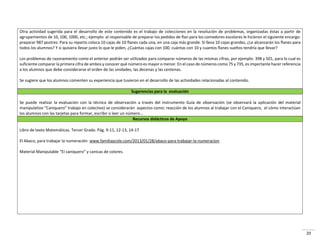 20
Otra actividad sugerida para el desarrollo de este contenido es el trabajo de colecciones en la resolución de problemas, organizadas éstas a partir de
agrupamientos de 10, 100, 1000, etc.; ejemplo: al responsable de preparar los pedidos de flan para los comedores escolares le hicieron el siguiente encargo:
preparar 987 postres. Para su reparto coloca 10 cajas de 10 flanes cada una, en una caja más grande. Si lleva 10 cajas grandes, ¿Le alcanzarán los flanes para
todos los alumnos? Y si quisiera llevar justo lo que le piden, ¿Cuántas cajas con 100, cuántas con 10 y cuantos flanes sueltos tendría que llevar?
Los problemas de razonamiento como el anterior podrán ser utilizados para comparar números de las mismas cifras, por ejemplo: 398 y 501, para lo cual es
suficiente comparar la primera cifra de ambos y conocer qué número es mayor o menor. En el caso de números como 75 y 735, es importante hacer referencia
a los alumnos que debe considerarse el orden de las unidades, las decenas y las centenas.
Se sugiere que los alumnos comenten su experiencia que tuvieron en el desarrollo de las actividades relacionadas al contenido.
Sugerencias para la evaluación
Se puede realizar la evaluación con la técnica de observación a través del instrumento Guía de observación (se observará la aplicación del material
a ipulativo Ca i ue o t a ajo e ole tivo se o side a án aspectos como: reacción de los alumnos al trabajar con el Caniquero, el cómo interactúan
los alumnos con las tarjetas para formar, escribir o leer un número...
Recursos didácticos de Apoyo
Libro de texto Matemáticas. Tercer Grado. Pág. 9-11, 12-13, 14-17
El Abaco, para trabajar la numeración www.familiaycole.com/2013/01/28/abaco-para-trabajar-la-numeracion
Mate ial Ma ipula le El a i ue o a i as de olo es.
 