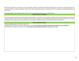 24
Otro tipo de problema que se sugiere es el oral, por ejemplo: ¿Cuánto es veinticinco por doce? ¿Cómo obtienes la respuesta sin usar papel y lápiz?, una
espuesta puede se : usa do la est ategia vei ti i o po diez es dos ie tos i ue ta vei ti i o po dos es i ue ta, sumando los productos son
t es ie tos .
Los juegos (regletas, ábaco, dominós, lotería, cartas, etc.) son una alternativa para propiciar en cálculo mental.
Sugerencias para la evaluación
La evaluación puede realizarse con la técnica Análisis de desempeño; a través del instrumento Rúbrica, partiendo del aprendizaje esperado y considerando
algunos indicadores como: Describe una estrategia rápida para resolver problemas. Calcula productos rápidamente de las cuatro operaciones con su propia
estrategia; valora la importancia de intercambiar con sus compañeros estrategias que hacen más rápida la resolución de problemas.
Recursos didácticos de Apoyo
Libro de texto Matemáticas. Tercer Grado. Pág. 22-25
Multiplicaciones por números mayores y menores que la unidad http://standars.nctm.org/document/eexamples/chap6/6.1/index.htm#applet
Representación rectangular de la división entera http://www.matti.usu.edu/nlvm/nav/frames_asid_193_g_2_t_l.html
 