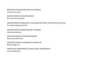 SECRETARÍA DE EDUCACIÓN PÚBLICA DE HIDALGO
Joel Guerrero Juárez
SUBSECRETARÍA DE EDUCACIÓN BÁSICA
Ma. Luisa Pérez Perusquía
SUBSECRETARÍA DE PLANEACIÓN Y EVALUACIÓN SECTORIAL DE POLÍTICAS EDUCATIVAS
Fernando Cuatepotzo Costeira
SUBSECRETARÍA DE ADMINISTRACIÓN Y FINANZAS
Pablo Pérez Martínez
DIRECCIÓN GENERAL DE EDUCACIÓN BÁSICA
María Elena Núñez Soto
DIRECCIÓN GENERAL DE DESARROLLO CURRICULAR
Noé Arciniega Lora
DIRECCIÓN DE PROGRAMAS CO-CURRICULARES TRANSVERSALES
Jesús Casañas Pérez
 