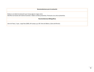 36
Recomendaciones para la evaluación
Elaborar una tabla de evaluación que incluya algunos rasgos como:
Identifica las lesiones del sistema locomotor. Elabora carteles preventivos. Promueve una cultura preventiva.
Recomendaciones Bibliográficas
Libro de Texto, / Lujan, Jorge Elías (2005), Mi cuerpo y yo, SEP, Artes de México, (Libros del Rincón)
 