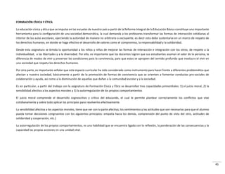 45
FORMACIÓN CÍVICA Y ÉTICA
La educación cívica y ética que se impulsa en las escuelas de nuestro país a partir de la Reforma Integral de la Educación Básica constituye una importante
herramienta para la configuración de una sociedad democrática, la cual demanda a los profesores transformar las formas de interacción cotidianas al
interior de las aulas escolares, ejerciendo la autoridad de manera no arbitraria o excluyente, es decir esta debe sustentarse en un marco de respeto de
los derechos humanos, en donde se haga efectivo el desarrollo de valores como el compromiso, la responsabilidad y la solidaridad.
Desde esta asignatura se brinda la oportunidad a los niños y niñas de mejorar las formas de interacción e integración con los otros, de respeto a la
individualidad, a las libertades y a la diversidad. Por ello, es importante que los docentes logren que sus estudiantes asuman el valor de la persona, la
diferencia de modos de vivir y preservar las condiciones para la convivencia, para que estos se apropien del sentido profundo que involucra el vivir en
una sociedad que respeta los derechos humanos.
Por otra parte, es importante señalar que este espacio curricular ha sido considerado como instrumento para hacer frente a diferentes problemática que
afectan a nuestra sociedad, básicamente a partir de la promoción de formas de convivencia que se orienten a fomentar conductas pro-sociales de
colaboración y ayuda, así como a la disminución de aquellas que dañan a la comunidad escolar y a la sociedad.
Es en particular, a partir del trabajo con la asignatura de Formación Cívica y Ética se desarrollan tres capacidades primordiales: 1) el juicio moral, 2) la
sensibilidad afectiva a los aspectos morales y 3) la autorregulación de los propios comportamientos
El juicio moral comprende el desarrollo cognoscitivo y crítico del educando, el cual le permite plantear correctamente los conflictos que vive
cotidianamente y sobre todo aplicar los principios para resolverlos efectivamente.
La sensibilidad afectiva a los aspectos morales, tiene que ver con la parte afectiva, los sentimientos y las actitudes que son necesarias para que el alumno
pueda tomar decisiones congruentes con los siguientes principios: empatía hacia los demás, comprensión del punto de vista del otro, actitudes de
solidaridad y cooperación, etc.)
La autorregulación de los propios comportamientos, es una habilidad que se encuentra ligada con la reflexión, la ponderación de las consecuencias y la
capacidad las propias acciones en una unidad vital.
 