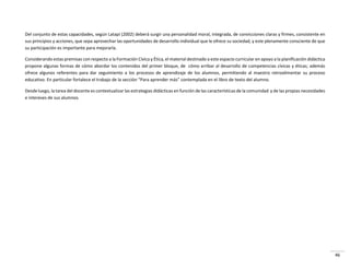 46
Del conjunto de estas capacidades, según Latapí (2002) deberá surgir una personalidad moral, integrada, de convicciones claras y firmes, consistente en
sus principios y acciones, que sepa aprovechar las oportunidades de desarrollo individual que le ofrece su sociedad, y este plenamente consciente de que
su participación es importante para mejorarla.
Considerando estas premisas con respecto a la Formación Cívica y Ética, el material destinado a este espacio curricular en apoyo a la planificación didáctica
propone algunas formas de cómo abordar los contenidos del primer bloque, de cómo arribar al desarrollo de competencias cívicas y éticas; además
ofrece algunos referentes para dar seguimiento a los procesos de aprendizaje de los alumnos, permitiendo al maestro retroalimentar su proceso
edu ativo. E pa ti ula fo tale e el t a ajo de la se ió Pa a ap e de ás o te plada e el li o de te to del alu o.
Desde luego, la tarea del docente es contextualizar las estrategias didácticas en función de las características de la comunidad y de las propias necesidades
e intereses de sus alumnos.
 
