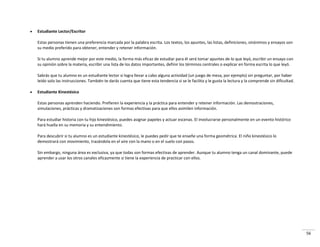 56
 Estudiante Lector/Escritor
Estas personas tienen una preferencia marcada por la palabra escrita. Los textos, los apuntes, las listas, definiciones, sinónimos y ensayos son
su medio preferido para obtener, entender y retener información.
Si tu alumno aprende mejor por este medio, la forma más eficaz de estudiar para él será tomar apuntes de lo que leyó, escribir un ensayo con
su opinión sobre la materia, escribir una lista de los datos importantes, definir los términos centrales o explicar en forma escrita lo que leyó.
Sabrás que tu alumno es un estudiante lector si logra llevar a cabo alguna actividad (un juego de mesa, por ejemplo) sin preguntar, por haber
leído solo las instrucciones. También te darás cuenta que tiene esta tendencia si se le facilita y le gusta la lectura y la comprende sin dificultad.
 Estudiante Kinestésico
Estas personas aprenden haciendo. Prefieren la experiencia y la práctica para entender y retener información. Las demostraciones,
simulaciones, prácticas y dramatizaciones son formas efectivas para que ellos asimilen información.
Para estudiar historia con tu hijo kinestésico, puedes asignar papeles y actuar escenas. El involucrarse personalmente en un evento histórico
hará huella en su memoria y su entendimiento.
Para descubrir si tu alumno es un estudiante kinestésico, le puedes pedir que te enseñe una forma geométrica. El niño kinestésico lo
demostrará con movimiento, trazándola en el aire con la mano o en el suelo con pasos.
Sin embargo, ninguna área es exclusiva, ya que todas son formas efectivas de aprender. Aunque tu alumno tenga un canal dominante, puede
aprender a usar los otros canales eficazmente si tiene la experiencia de practicar con ellos.
 