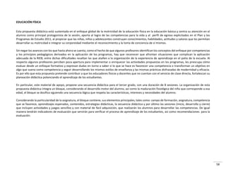 58
EDUCACIÓN FÍSICA
Esta propuesta didáctica está sustentada en el enfoque global de la motricidad de la educación física en la educación básica y centra su atención en el
alumno como principal protagonista de la sesión, aporta al logro de las competencias para la vida y al perfil de egreso explicitados en el Plan y los
Programas de Estudio 2011, al propiciar que las niñas, niños y adolescentes construyan conocimientos, habilidades, actitudes y valores que les permitan
desarrollar su motricidad e integrar su corporeidad mediante el reconocimiento y la toma de conciencia de sí mismos.
Sin negar los avances con los que hasta ahora se cuenta, como el hecho de que algunos profesores identifican los conceptos del enfoque por competencias
y los principios pedagógicos derivados en la aplicación de los programas, hay que reconocer que afrontan situaciones que complican la aplicación
adecuada de la RIEB; entre dichas dificultades resaltan las que atañen a la organización de la experiencia de aprendizaje en el patio de la escuela. Al
respecto algunos profesores perciben poca apertura para implementar o enriquecer las actividades propuestas en los programas, les preocupa cómo
evaluar desde un enfoque formativo y expresan dudas en torno a saber si lo que se hace es favorecer una competencia o transforman un objetivo en
algo que suena como competencia y seguir desarrollando los mismos estilos de enseñanza y las mismas prácticas disfrazadas de modernidad y eficacia.
Es por ello que esta propuesta pretende contribuir a que los educadores físicos y docentes que no cuentan con el servicio de clase directa, fortalezcan su
planeación didáctica potenciando el aprendizaje de los estudiantes.
En particular, este material de apoyo, propone una secuencia didáctica para el tercer grado, con una duración de 8 sesiones. La organización de esta
propuesta didáctica integra un bloque, considerando el desarrollo motor del alumno, así como la maduración fisiológica del niño que corresponde a esa
edad, el bloque se dosifica siguiendo una secuencia lógica que respeta las características, intereses y necesidades del alumno.
Considerando la particularidad de la asignatura, el bloque contiene, sus elementos principales, tales como: campo de formación, asignatura, competencia
que se favorece, aprendizajes esperados, contenidos, estrategias didácticas, la secuencia didáctica y por último las sesiones (inicio, desarrollo y cierre)
que incluyen actividades y juegos sencillos y con material de fácil adquisición, que realizarán los alumnos para desarrollar las competencias. De igual
manera tendrán indicadores de evaluación que servirán para verificar el proceso de aprendizaje de los estudiantes, así como recomendaciones para la
evaluación.
 