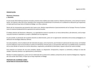 5
Agosto de 2013.
PRESENTACIÓN
Directoras, Directores
y Docentes:
El ciclo escolar 2013-2014 que estamos iniciando, presenta retos inéditos para todos nosotros. Debemos afrontarlos, como siempre lo hemos
hecho, con talento y altura de miras, teniendo como compromiso fundamental el incremento en la calidad de la educación que impartimos
al mejor patrimonio que tiene el Estado de Hidalgo: sus niños y jóvenes.
Dentro de las innovaciones que presenta este nuevo curso, destaca especialmente el posicionamiento de los Consejos Técnicos Escolares
como la instancia fundamental de la operación de nuestras escuelas.
El trabajo colectivo de Directores y Maestros, y su capacidad de construir acuerdos en un marco democrático y de tolerancia, será la mejor
ruta para transitar el calendario y cumplir a cabalidad con los programas.
En este sentido, la planeación de la práctica docente es determinante, junto con la organización sistemática de las tareas pedagógicas y la
definición de estrategias didácticas idóneas.
Con este propósito, instruí la elaboración de materiales de apoyo, como el presente, para fortalecer la planeación de estas tareas. Su finalidad
es la de coadyuvar a que en las escuelas se cuente con elementos comunes que a su vez permitan adecuarse a la realidad social y económica
de las zonas donde se insertan los centros educativos, respetando y atendiendo la diversidad y riqueza cultural de nuestra entidad.
Este material es el primero de una serie completa. Queda a su disposición. Enriquecerlo y mejorar su contenido y enfoque es tarea de
ustedes. Estaremos atentos a sus aportaciones y comentarios.
Reciban mi saludo respetuoso y, junto con él, la reiteración de la certeza de la calidad y compromiso de los maestros hidalguenses. Hagamos
del ciclo escolar 2013-2014, el mejor que se haya impartido en Hidalgo.
PROFESOR JOEL GUERRERO JUÁREZ
SECRETARIO DE EDUCACIÓN PÚBLICA
 