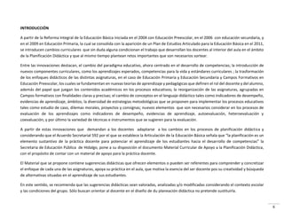 6
INTRODUCCIÓN
A partir de la Reforma Integral de la Educación Básica iniciada en el 2004 con Educación Preescolar, en el 2006 con educación secundaria, y
en el 2009 en Educación Primaria, la cual se consolida con la aparición de un Plan de Estudios Articulado para la Educación Básica en el 2011,
se introducen cambios curriculares que sin duda alguna condicionan el trabajo que desarrollan los docentes al interior del aula en el ámbito
de la Planificación Didáctica y que al mismo tiempo plantean retos importantes que son necesarios sortear.
Entre las innovaciones destacan, el cambio del paradigma educativo, ahora centrado en el desarrollo de competencias; la introducción de
nuevos componentes curriculares, como los aprendizajes esperados, competencias para la vida y estándares curriculares ; la trasformación
de los enfoques didácticos de las distintas asignaturas, en el caso de Educación Primaria y Educación Secundaria y Campos Formativos en
Educación Preescolar, los cuales se fundamentan en nuevas teorías de aprendizaje y pedagógicas que definen el rol del docente y del alumno,
además del papel que juegan los contenidos académicos en los procesos educativos; la reorganización de las asignaturas, agrupadas en
Campos formativos con finalidades claras y precisas; el cambio de conceptos en el lenguaje didáctico tales como indicadores de desempeño,
evidencias de aprendizaje, ámbitos; la diversidad de estrategias metodológicas que se proponen para implementar los procesos educativos
tales como estudio de caso, dilemas morales, proyectos y consignas; nuevos elementos que son necesarios considerar en los procesos de
evaluación de los aprendizajes como indicadores de desempeño, evidencias de aprendizaje, autoevaluación, heteroevaluación y
coevaluación; y por último la variedad de técnicas e instrumentos que se sugieren para la evaluación.
A partir de estas innovaciones que demandan a los docentes adaptarse a los cambios en los procesos de planificación didáctica y
considerando que el Acuerdo Secretarial 592 por el que se establece la Articulación de la Educación Básica señala que la planificación es un
elemento sustantivo de la práctica docente para potenciar el aprendizaje de los estudiantes hacia el desar ollo de o pete ias la
Secretaria de Educación Pública de Hidalgo, pone a su disposición el documento Material Curricular de Apoyo a la Planificación Didáctica,
con el propósito de contar con un material de apoyo para la práctica docente.
El Material que se propone contiene sugerencias didácticas que ofrecen elementos o pueden ser referentes para comprender y concretizar
el enfoque de cada una de las asignaturas, apoya su práctica en el aula, que motiva la esencia del ser docente pos su creatividad y búsqueda
de alternativas situadas en el aprendizaje de sus estudiantes.
En este sentido, se recomienda que las sugerencias didácticas sean valoradas, analizadas y/o modificadas considerando el contexto escolar
y las condiciones del grupo. Sólo buscan orientar al docente en el diseño de du planeación didáctica no pretende sustituirla.
 