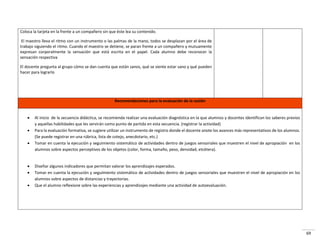 69
Coloca la tarjeta en la frente a un compañero sin que éste lea su contenido.
El maestro lleva el ritmo con un instrumento o las palmas de la mano, todos se desplazan por el área de
trabajo siguiendo el ritmo. Cuando el maestro se detiene, se paran frente a un compañero y mutuamente
expresan corporalmente la sensación que está escrita en el papel. Cada alumno debe reconocer la
sensación respectiva
El docente pregunta al grupo cómo se dan cuenta que están sanos, qué se siente estar sano y qué pueden
hacer para lograrlo
Recomendaciones para la evaluación de la sesión
 Al inicio de la secuencia didáctica, se recomienda realizar una evaluación diagnóstica en la que alumnos y docentes identifican los saberes previos
y aquellas habilidades que les servirán como punto de partida en esta secuencia. (registrar la actividad)
 Para la evaluación formativa, se sugiere utilizar un instrumento de registro donde el docente anote los avances más representativos de los alumnos.
(Se puede registrar en una rúbrica, lista de cotejo, anecdotario, etc.)
 Tomar en cuenta la ejecución y seguimiento sistemático de actividades dentro de juegos sensoriales que muestren el nivel de apropiación en los
alumnos sobre aspectos perceptivos de los objetos (color, forma, tamaño, peso, densidad, etcétera).
 Diseñar algunos indicadores que permitan valorar los aprendizajes esperados.
 Tomar en cuenta la ejecución y seguimiento sistemático de actividades dentro de juegos sensoriales que muestren el nivel de apropiación en los
alumnos sobre aspectos de distancias y trayectorias.
 Que el alumno reflexione sobre las experiencias y aprendizajes mediante una actividad de autoevaluación.
 
