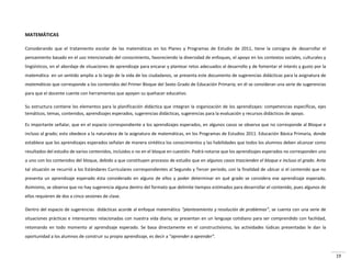 19
MATEMÁTICAS
Considerando que el tratamiento escolar de las matemáticas en los Planes y Programas de Estudio de 2011, tiene la consigna de desarrollar el
pensamiento basado en el uso intencionado del conocimiento, favoreciendo la diversidad de enfoques, el apoyo en los contextos sociales, culturales y
lingüísticos, en el abordaje de situaciones de aprendizaje para encarar y plantear retos adecuados al desarrollo y de fomentar el interés y gusto por la
matemática en un sentido amplio a lo largo de la vida de los ciudadanos, se presenta este documento de sugerencias didácticas para la asignatura de
matemáticas que corresponde a los contenidos del Primer Bloque del Sexto Grado de Educación Primaria; en él se consideran una serie de sugerencias
para que el docente cuente con herramientas que apoyen su quehacer educativo.
Su estructura contiene los elementos para la planificación didáctica que integran la organización de los aprendizajes: competencias específicas, ejes
temáticos, temas, contenidos, aprendizajes esperados, sugerencias didácticas, sugerencias para la evaluación y recursos didácticos de apoyo.
Es importante señalar, que en el espacio correspondiente a los aprendizajes esperados, en algunos casos se observa que no corresponde al Bloque e
incluso al grado; esto obedece a la naturaleza de la asignatura de matemáticas, en los Programas de Estudios 2011. Educación Básica Primaria, donde
establece que los aprendizajes esperados señalan de manera sintética los conocimientos y las habilidades que todos los alumnos deben alcanzar como
resultados del estudio de varios contenidos, incluidos o no en el bloque en cuestión. Podrá notarse que los aprendizajes esperados no corresponden uno
a uno con los contenidos del bloque, debido a que constituyen procesos de estudio que en algunos casos trascienden el bloque e incluso el grado. Ante
tal situación se recurrió a los Estándares Curriculares correspondientes al Segundo y Tercer periodo, con la finalidad de ubicar si el contenido que no
presenta un aprendizaje esperado ésta considerado en alguno de ellos y poder determinar en qué grado se considera ese aprendizaje esperado.
Asimismo, se observa que no hay sugerencia alguna dentro del formato que delimite tiempos estimados para desarrollar el contenido, pues algunos de
ellos requieren de dos a cinco sesiones de clase.
Dentro del espacio de sugerencias didácticas acorde al enfoque matemático “planteamiento y resolución de problemas”, se cuenta con una serie de
situaciones prácticas e interesantes relacionadas con nuestra vida diaria; se presentan en un lenguaje cotidiano para ser comprendido con facilidad,
retomando en todo momento al aprendizaje esperado. Se basa directamente en el constructivismo, las actividades lúdicas presentadas le dan la
oportunidad a los alumnos de construir su propio aprendizaje, es decir a “aprender a aprender”.
 