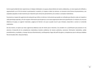 20
Se da la oportunidad de tener experiencias en trabajos individuales o en grupo y desarrollarlos de manera colaborativa, se crean espacios de reflexión y
argumentación con el fin de orientar la participación, la opinión y el respeto a todos los alumnos; se reconocen otras formas de pensamiento y son
aceptadas apoyados en todo momento por el docente quien articula los pensamientos y los conduce a conceptos matemáticos.
Se presenta un espacio de sugerencias de evaluación que refiere a la técnica e instrumento que pueden ser utilizados para llevarla a cabo con respecto a
cada aprendizaje esperado, a fin de recuperar información que de apertura a una nueva organización dentro de la planificación. En relación a los recursos
didácticos de apoyo, se sugieren materiales y páginas de Internet a los que se puede recurrir para introducir, desarrollar o concluir un contenido
matemático.
De esta manera, se espera que estas sugerencias didácticas sean de interés para el docente y las considere en su planificación para propiciar en los
alumnos el desarrollo de las competencias matemáticas (resolver problemas de manera autónoma, comunicar información matemática, validar
procedimientos y resultados; y manejar técnicas eficientemente), contribuyendo al logro del perfil de egreso y competencias para la vida que establece
Plan de Estudios 2011. Educación Básica.
 
